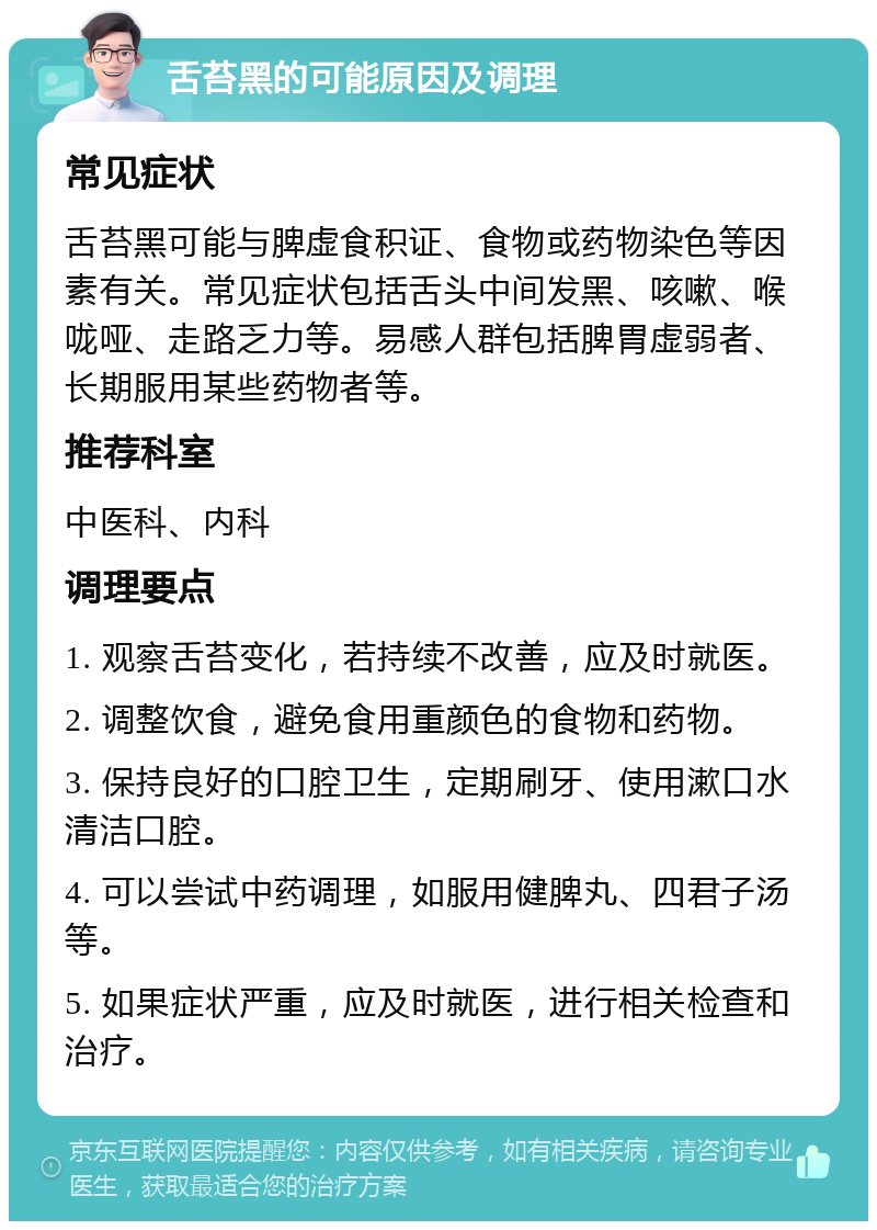 舌苔黑的可能原因及调理 常见症状 舌苔黑可能与脾虚食积证、食物或药物染色等因素有关。常见症状包括舌头中间发黑、咳嗽、喉咙哑、走路乏力等。易感人群包括脾胃虚弱者、长期服用某些药物者等。 推荐科室 中医科、内科 调理要点 1. 观察舌苔变化，若持续不改善，应及时就医。 2. 调整饮食，避免食用重颜色的食物和药物。 3. 保持良好的口腔卫生，定期刷牙、使用漱口水清洁口腔。 4. 可以尝试中药调理，如服用健脾丸、四君子汤等。 5. 如果症状严重，应及时就医，进行相关检查和治疗。