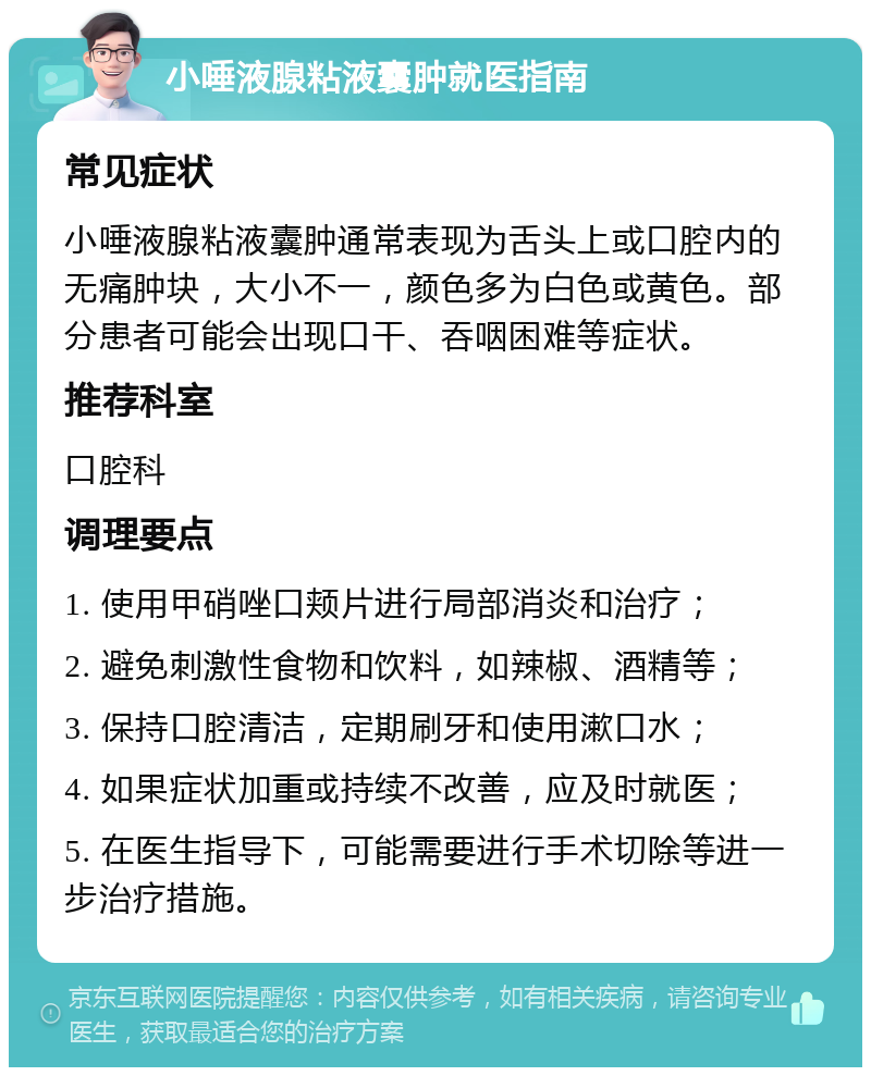 小唾液腺粘液囊肿就医指南 常见症状 小唾液腺粘液囊肿通常表现为舌头上或口腔内的无痛肿块，大小不一，颜色多为白色或黄色。部分患者可能会出现口干、吞咽困难等症状。 推荐科室 口腔科 调理要点 1. 使用甲硝唑口颊片进行局部消炎和治疗； 2. 避免刺激性食物和饮料，如辣椒、酒精等； 3. 保持口腔清洁，定期刷牙和使用漱口水； 4. 如果症状加重或持续不改善，应及时就医； 5. 在医生指导下，可能需要进行手术切除等进一步治疗措施。