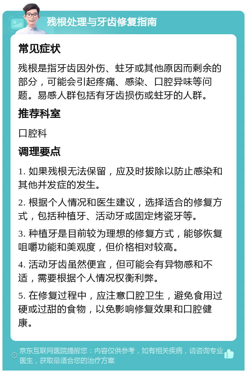 残根处理与牙齿修复指南 常见症状 残根是指牙齿因外伤、蛀牙或其他原因而剩余的部分，可能会引起疼痛、感染、口腔异味等问题。易感人群包括有牙齿损伤或蛀牙的人群。 推荐科室 口腔科 调理要点 1. 如果残根无法保留，应及时拔除以防止感染和其他并发症的发生。 2. 根据个人情况和医生建议，选择适合的修复方式，包括种植牙、活动牙或固定烤瓷牙等。 3. 种植牙是目前较为理想的修复方式，能够恢复咀嚼功能和美观度，但价格相对较高。 4. 活动牙齿虽然便宜，但可能会有异物感和不适，需要根据个人情况权衡利弊。 5. 在修复过程中，应注意口腔卫生，避免食用过硬或过甜的食物，以免影响修复效果和口腔健康。