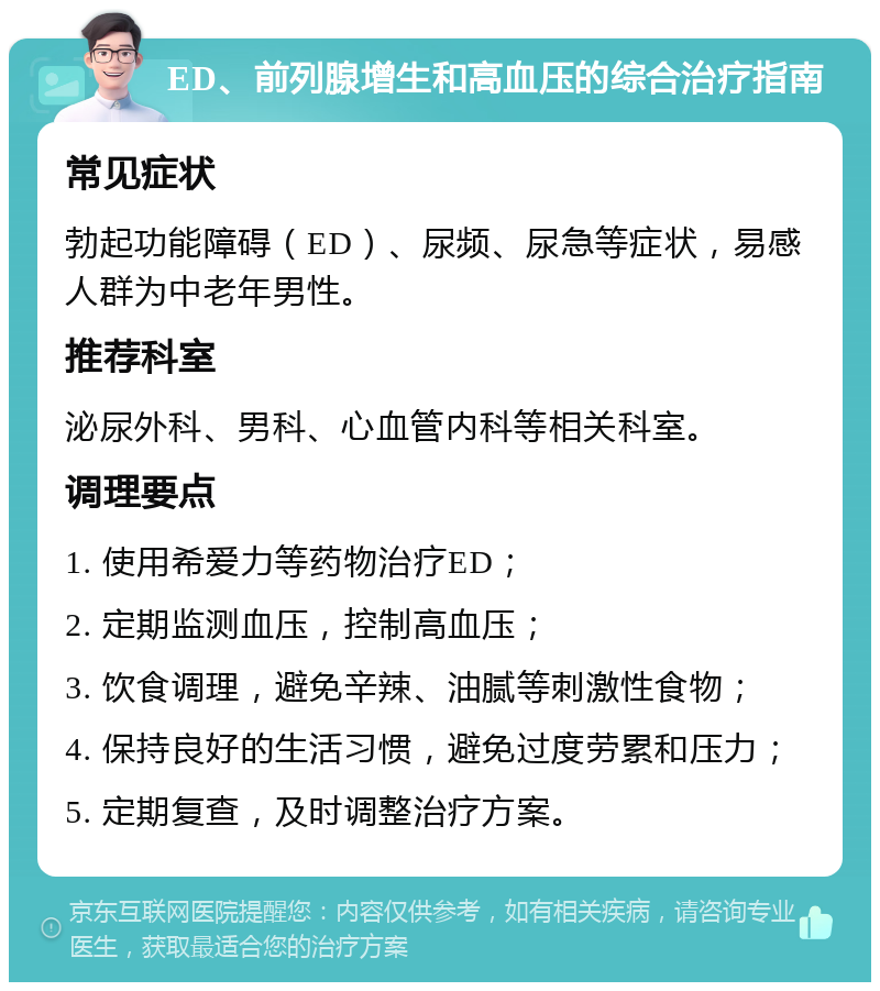 ED、前列腺增生和高血压的综合治疗指南 常见症状 勃起功能障碍（ED）、尿频、尿急等症状，易感人群为中老年男性。 推荐科室 泌尿外科、男科、心血管内科等相关科室。 调理要点 1. 使用希爱力等药物治疗ED； 2. 定期监测血压，控制高血压； 3. 饮食调理，避免辛辣、油腻等刺激性食物； 4. 保持良好的生活习惯，避免过度劳累和压力； 5. 定期复查，及时调整治疗方案。