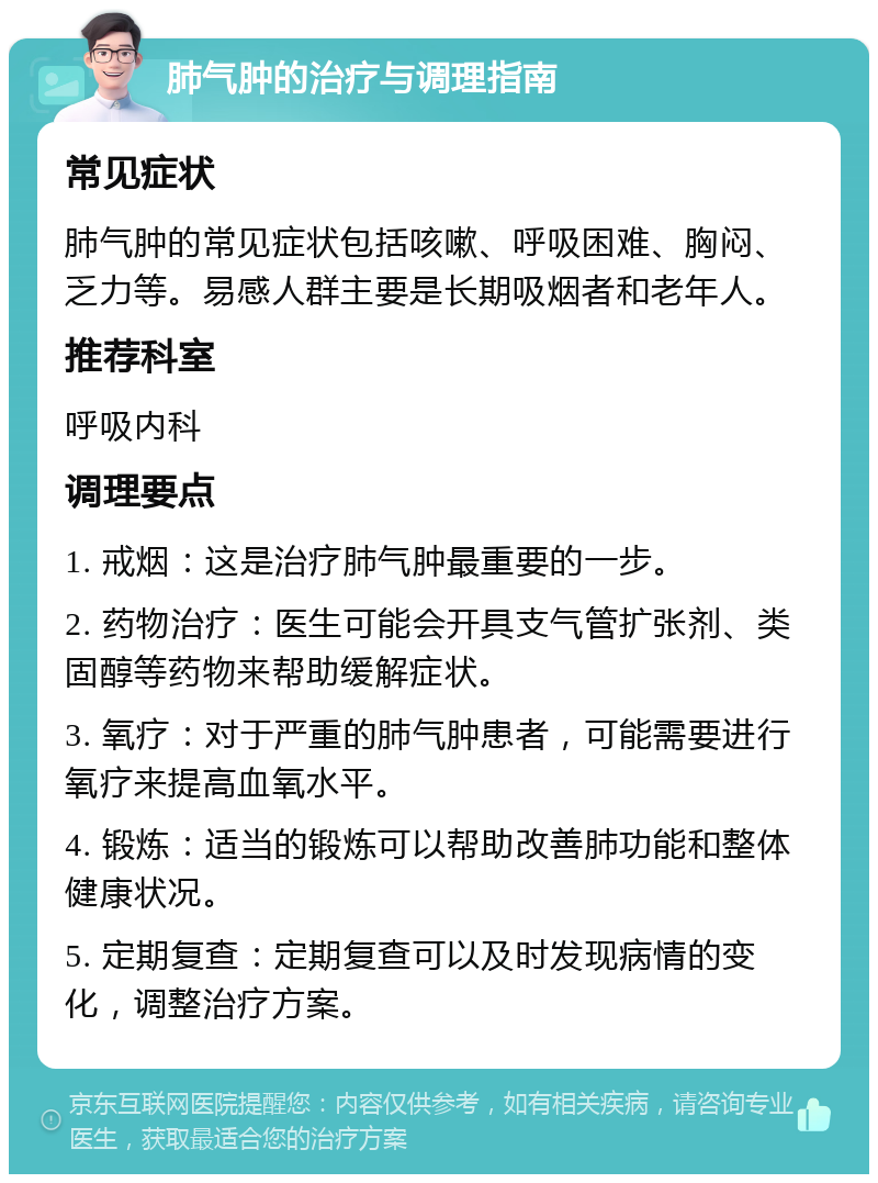 肺气肿的治疗与调理指南 常见症状 肺气肿的常见症状包括咳嗽、呼吸困难、胸闷、乏力等。易感人群主要是长期吸烟者和老年人。 推荐科室 呼吸内科 调理要点 1. 戒烟：这是治疗肺气肿最重要的一步。 2. 药物治疗：医生可能会开具支气管扩张剂、类固醇等药物来帮助缓解症状。 3. 氧疗：对于严重的肺气肿患者，可能需要进行氧疗来提高血氧水平。 4. 锻炼：适当的锻炼可以帮助改善肺功能和整体健康状况。 5. 定期复查：定期复查可以及时发现病情的变化，调整治疗方案。