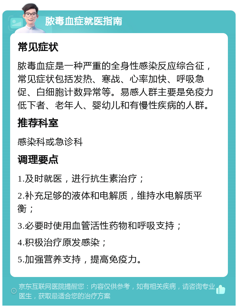 脓毒血症就医指南 常见症状 脓毒血症是一种严重的全身性感染反应综合征，常见症状包括发热、寒战、心率加快、呼吸急促、白细胞计数异常等。易感人群主要是免疫力低下者、老年人、婴幼儿和有慢性疾病的人群。 推荐科室 感染科或急诊科 调理要点 1.及时就医，进行抗生素治疗； 2.补充足够的液体和电解质，维持水电解质平衡； 3.必要时使用血管活性药物和呼吸支持； 4.积极治疗原发感染； 5.加强营养支持，提高免疫力。