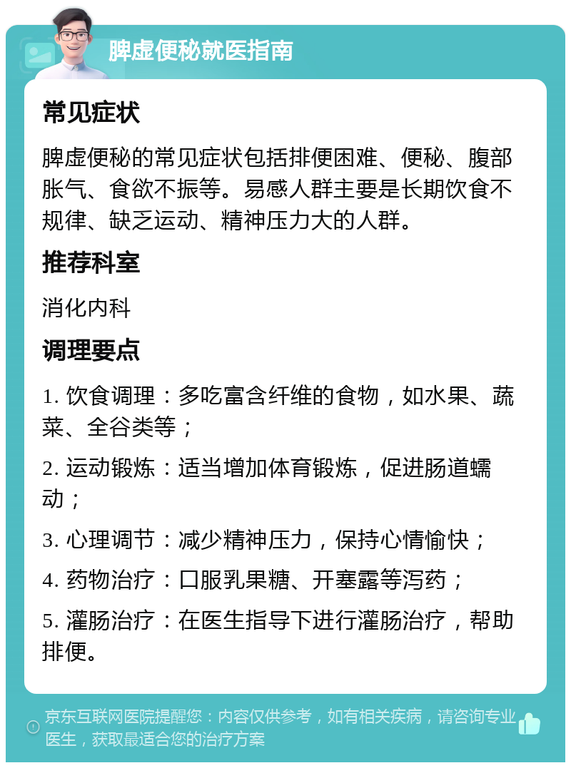 脾虚便秘就医指南 常见症状 脾虚便秘的常见症状包括排便困难、便秘、腹部胀气、食欲不振等。易感人群主要是长期饮食不规律、缺乏运动、精神压力大的人群。 推荐科室 消化内科 调理要点 1. 饮食调理：多吃富含纤维的食物，如水果、蔬菜、全谷类等； 2. 运动锻炼：适当增加体育锻炼，促进肠道蠕动； 3. 心理调节：减少精神压力，保持心情愉快； 4. 药物治疗：口服乳果糖、开塞露等泻药； 5. 灌肠治疗：在医生指导下进行灌肠治疗，帮助排便。