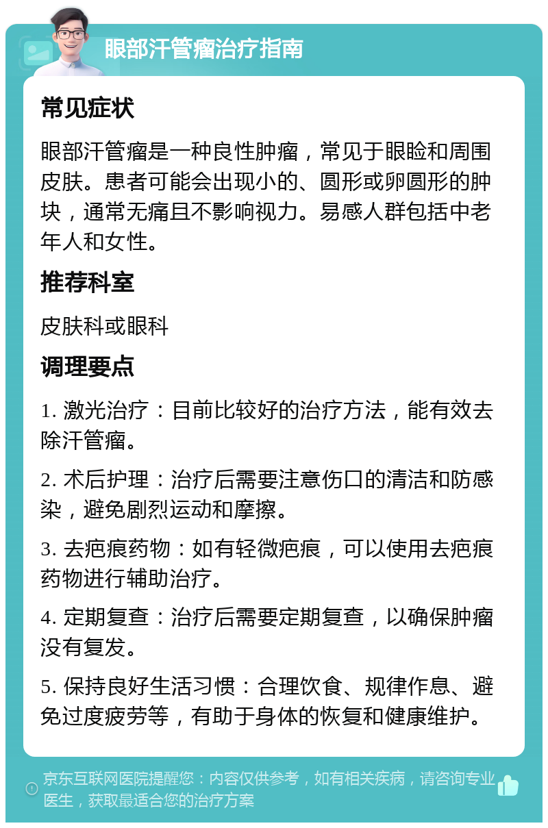 眼部汗管瘤治疗指南 常见症状 眼部汗管瘤是一种良性肿瘤，常见于眼睑和周围皮肤。患者可能会出现小的、圆形或卵圆形的肿块，通常无痛且不影响视力。易感人群包括中老年人和女性。 推荐科室 皮肤科或眼科 调理要点 1. 激光治疗：目前比较好的治疗方法，能有效去除汗管瘤。 2. 术后护理：治疗后需要注意伤口的清洁和防感染，避免剧烈运动和摩擦。 3. 去疤痕药物：如有轻微疤痕，可以使用去疤痕药物进行辅助治疗。 4. 定期复查：治疗后需要定期复查，以确保肿瘤没有复发。 5. 保持良好生活习惯：合理饮食、规律作息、避免过度疲劳等，有助于身体的恢复和健康维护。