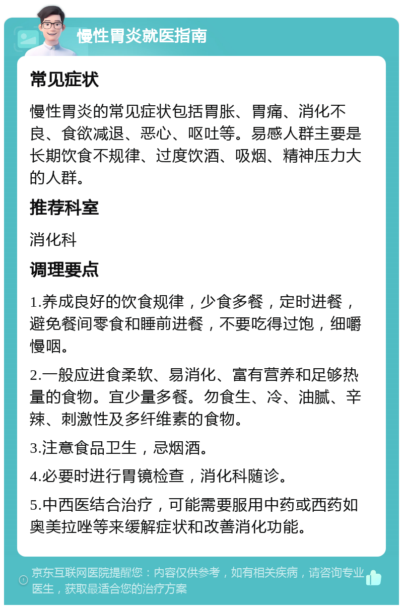 慢性胃炎就医指南 常见症状 慢性胃炎的常见症状包括胃胀、胃痛、消化不良、食欲减退、恶心、呕吐等。易感人群主要是长期饮食不规律、过度饮酒、吸烟、精神压力大的人群。 推荐科室 消化科 调理要点 1.养成良好的饮食规律，少食多餐，定时进餐，避免餐间零食和睡前进餐，不要吃得过饱，细嚼慢咽。 2.一般应进食柔软、易消化、富有营养和足够热量的食物。宜少量多餐。勿食生、冷、油腻、辛辣、刺激性及多纤维素的食物。 3.注意食品卫生，忌烟酒。 4.必要时进行胃镜检查，消化科随诊。 5.中西医结合治疗，可能需要服用中药或西药如奥美拉唑等来缓解症状和改善消化功能。