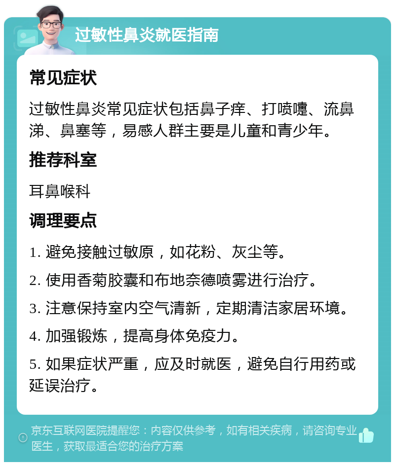 过敏性鼻炎就医指南 常见症状 过敏性鼻炎常见症状包括鼻子痒、打喷嚏、流鼻涕、鼻塞等，易感人群主要是儿童和青少年。 推荐科室 耳鼻喉科 调理要点 1. 避免接触过敏原，如花粉、灰尘等。 2. 使用香菊胶囊和布地奈德喷雾进行治疗。 3. 注意保持室内空气清新，定期清洁家居环境。 4. 加强锻炼，提高身体免疫力。 5. 如果症状严重，应及时就医，避免自行用药或延误治疗。