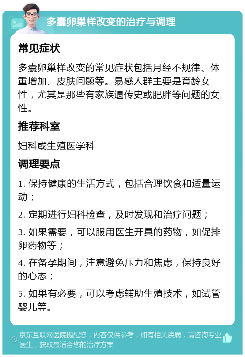 多囊卵巢样改变的治疗与调理 常见症状 多囊卵巢样改变的常见症状包括月经不规律、体重增加、皮肤问题等。易感人群主要是育龄女性，尤其是那些有家族遗传史或肥胖等问题的女性。 推荐科室 妇科或生殖医学科 调理要点 1. 保持健康的生活方式，包括合理饮食和适量运动； 2. 定期进行妇科检查，及时发现和治疗问题； 3. 如果需要，可以服用医生开具的药物，如促排卵药物等； 4. 在备孕期间，注意避免压力和焦虑，保持良好的心态； 5. 如果有必要，可以考虑辅助生殖技术，如试管婴儿等。