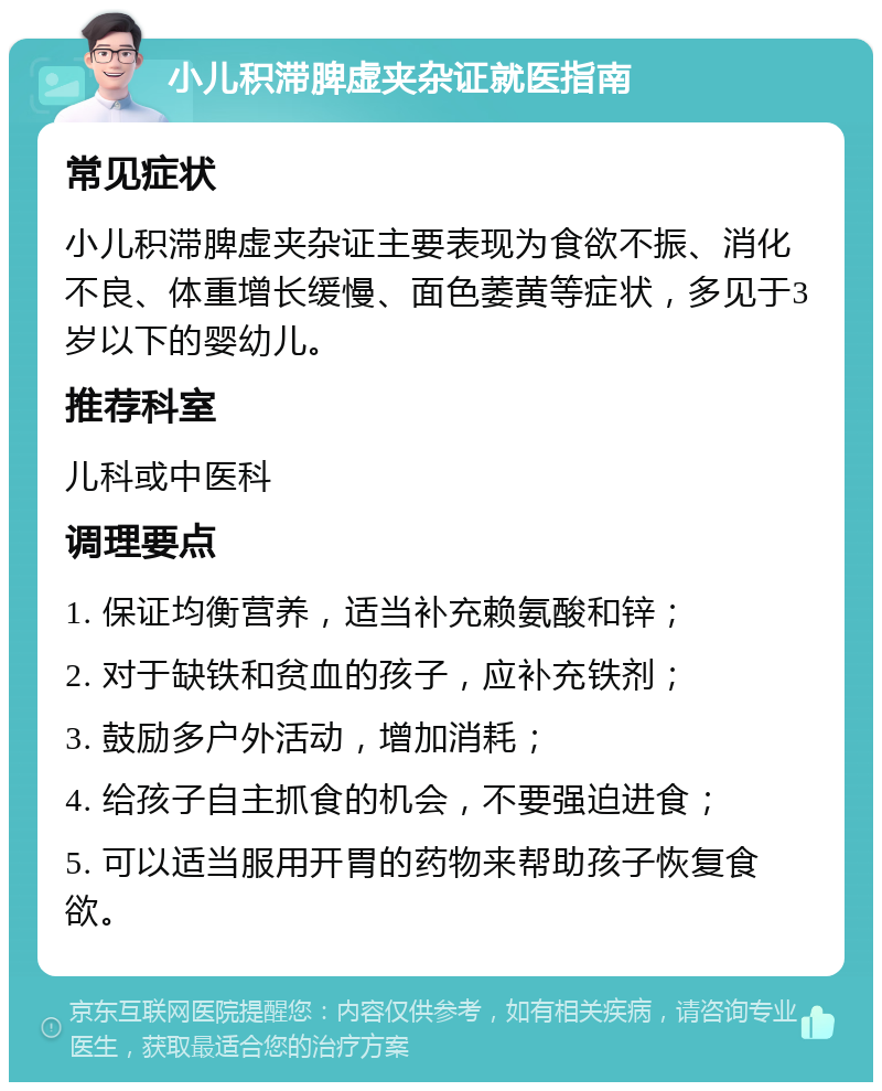 小儿积滞脾虚夹杂证就医指南 常见症状 小儿积滞脾虚夹杂证主要表现为食欲不振、消化不良、体重增长缓慢、面色萎黄等症状，多见于3岁以下的婴幼儿。 推荐科室 儿科或中医科 调理要点 1. 保证均衡营养，适当补充赖氨酸和锌； 2. 对于缺铁和贫血的孩子，应补充铁剂； 3. 鼓励多户外活动，增加消耗； 4. 给孩子自主抓食的机会，不要强迫进食； 5. 可以适当服用开胃的药物来帮助孩子恢复食欲。