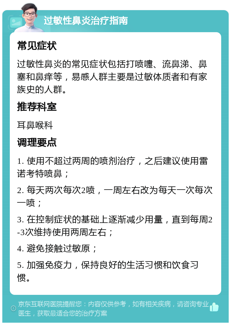 过敏性鼻炎治疗指南 常见症状 过敏性鼻炎的常见症状包括打喷嚏、流鼻涕、鼻塞和鼻痒等，易感人群主要是过敏体质者和有家族史的人群。 推荐科室 耳鼻喉科 调理要点 1. 使用不超过两周的喷剂治疗，之后建议使用雷诺考特喷鼻； 2. 每天两次每次2喷，一周左右改为每天一次每次一喷； 3. 在控制症状的基础上逐渐减少用量，直到每周2-3次维持使用两周左右； 4. 避免接触过敏原； 5. 加强免疫力，保持良好的生活习惯和饮食习惯。