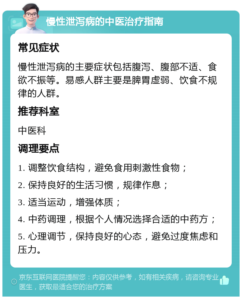 慢性泄泻病的中医治疗指南 常见症状 慢性泄泻病的主要症状包括腹泻、腹部不适、食欲不振等。易感人群主要是脾胃虚弱、饮食不规律的人群。 推荐科室 中医科 调理要点 1. 调整饮食结构，避免食用刺激性食物； 2. 保持良好的生活习惯，规律作息； 3. 适当运动，增强体质； 4. 中药调理，根据个人情况选择合适的中药方； 5. 心理调节，保持良好的心态，避免过度焦虑和压力。