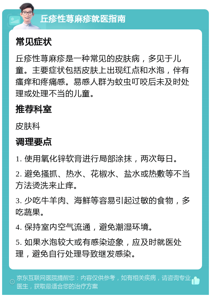 丘疹性荨麻疹就医指南 常见症状 丘疹性荨麻疹是一种常见的皮肤病，多见于儿童。主要症状包括皮肤上出现红点和水泡，伴有瘙痒和疼痛感。易感人群为蚊虫叮咬后未及时处理或处理不当的儿童。 推荐科室 皮肤科 调理要点 1. 使用氧化锌软膏进行局部涂抹，两次每日。 2. 避免搔抓、热水、花椒水、盐水或热敷等不当方法烫洗来止痒。 3. 少吃牛羊肉、海鲜等容易引起过敏的食物，多吃蔬果。 4. 保持室内空气流通，避免潮湿环境。 5. 如果水泡较大或有感染迹象，应及时就医处理，避免自行处理导致继发感染。