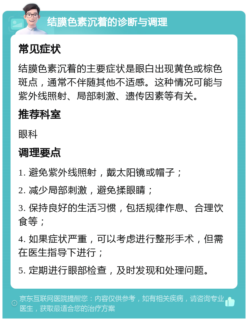 结膜色素沉着的诊断与调理 常见症状 结膜色素沉着的主要症状是眼白出现黄色或棕色斑点，通常不伴随其他不适感。这种情况可能与紫外线照射、局部刺激、遗传因素等有关。 推荐科室 眼科 调理要点 1. 避免紫外线照射，戴太阳镜或帽子； 2. 减少局部刺激，避免揉眼睛； 3. 保持良好的生活习惯，包括规律作息、合理饮食等； 4. 如果症状严重，可以考虑进行整形手术，但需在医生指导下进行； 5. 定期进行眼部检查，及时发现和处理问题。