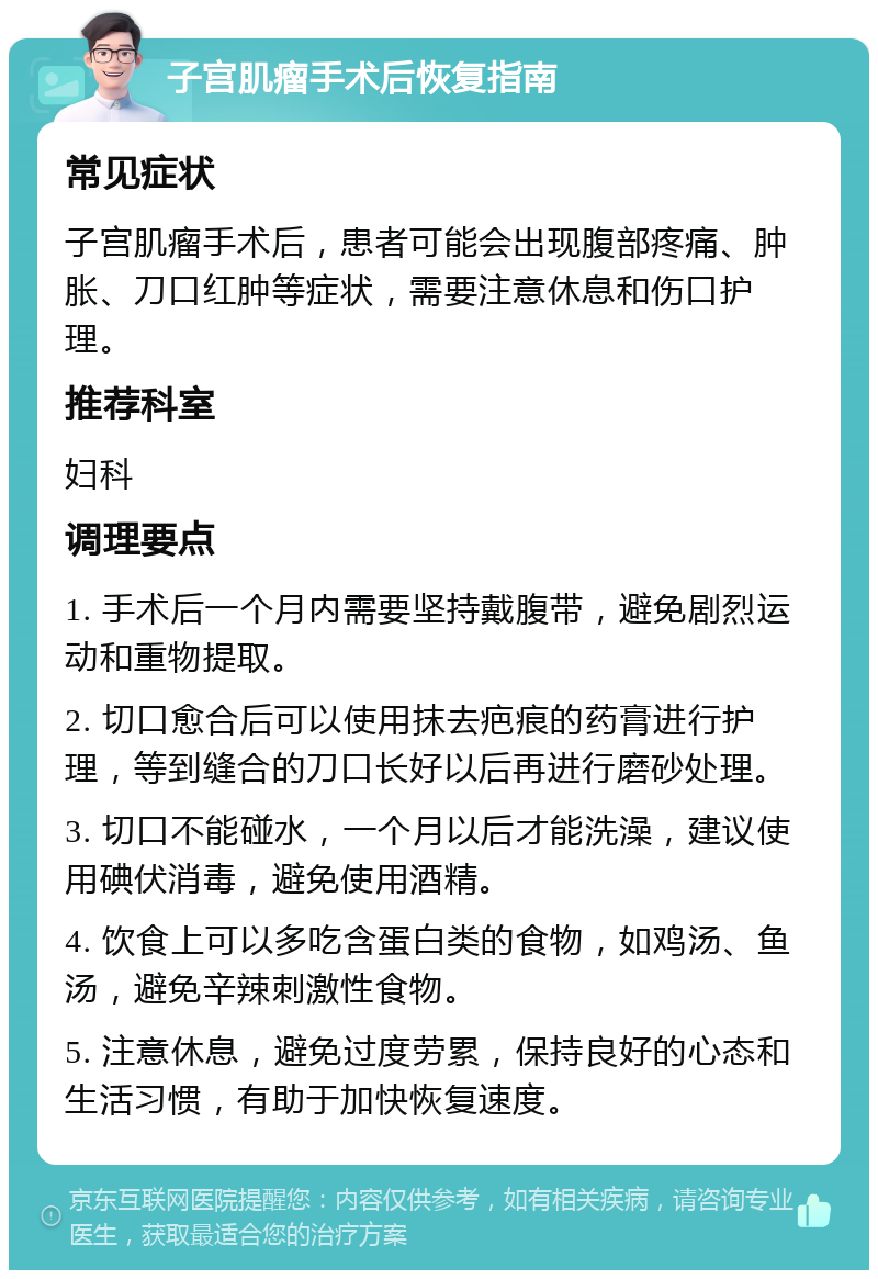 子宫肌瘤手术后恢复指南 常见症状 子宫肌瘤手术后，患者可能会出现腹部疼痛、肿胀、刀口红肿等症状，需要注意休息和伤口护理。 推荐科室 妇科 调理要点 1. 手术后一个月内需要坚持戴腹带，避免剧烈运动和重物提取。 2. 切口愈合后可以使用抹去疤痕的药膏进行护理，等到缝合的刀口长好以后再进行磨砂处理。 3. 切口不能碰水，一个月以后才能洗澡，建议使用碘伏消毒，避免使用酒精。 4. 饮食上可以多吃含蛋白类的食物，如鸡汤、鱼汤，避免辛辣刺激性食物。 5. 注意休息，避免过度劳累，保持良好的心态和生活习惯，有助于加快恢复速度。