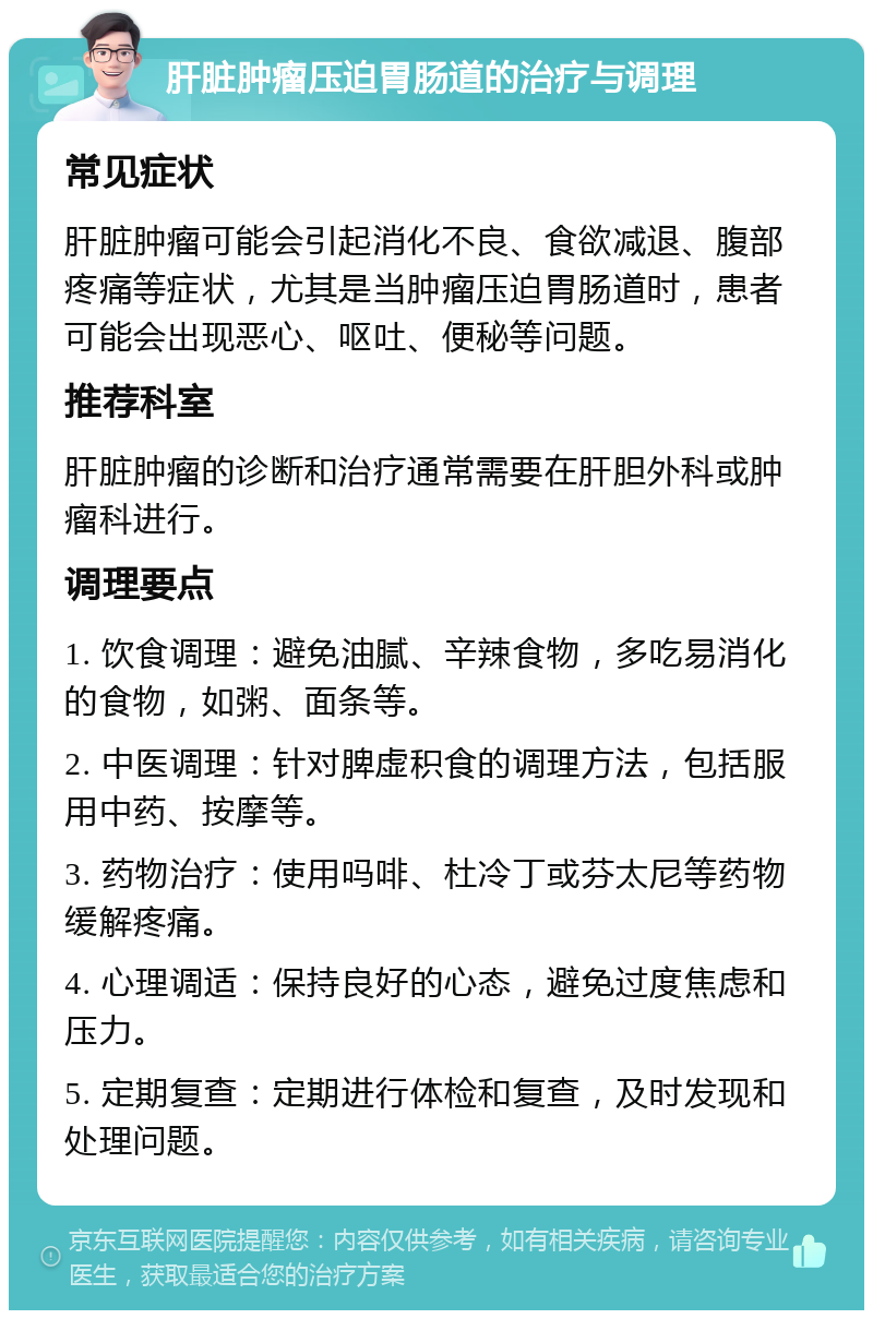 肝脏肿瘤压迫胃肠道的治疗与调理 常见症状 肝脏肿瘤可能会引起消化不良、食欲减退、腹部疼痛等症状，尤其是当肿瘤压迫胃肠道时，患者可能会出现恶心、呕吐、便秘等问题。 推荐科室 肝脏肿瘤的诊断和治疗通常需要在肝胆外科或肿瘤科进行。 调理要点 1. 饮食调理：避免油腻、辛辣食物，多吃易消化的食物，如粥、面条等。 2. 中医调理：针对脾虚积食的调理方法，包括服用中药、按摩等。 3. 药物治疗：使用吗啡、杜冷丁或芬太尼等药物缓解疼痛。 4. 心理调适：保持良好的心态，避免过度焦虑和压力。 5. 定期复查：定期进行体检和复查，及时发现和处理问题。