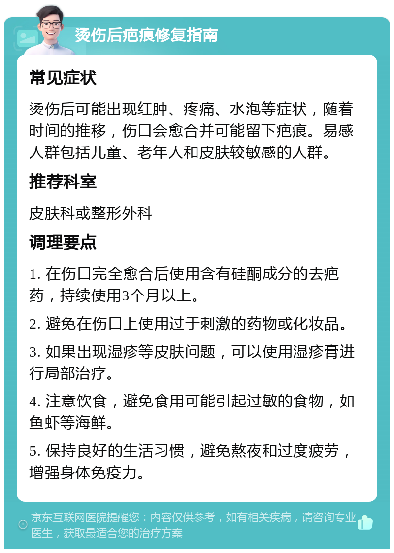 烫伤后疤痕修复指南 常见症状 烫伤后可能出现红肿、疼痛、水泡等症状，随着时间的推移，伤口会愈合并可能留下疤痕。易感人群包括儿童、老年人和皮肤较敏感的人群。 推荐科室 皮肤科或整形外科 调理要点 1. 在伤口完全愈合后使用含有硅酮成分的去疤药，持续使用3个月以上。 2. 避免在伤口上使用过于刺激的药物或化妆品。 3. 如果出现湿疹等皮肤问题，可以使用湿疹膏进行局部治疗。 4. 注意饮食，避免食用可能引起过敏的食物，如鱼虾等海鲜。 5. 保持良好的生活习惯，避免熬夜和过度疲劳，增强身体免疫力。