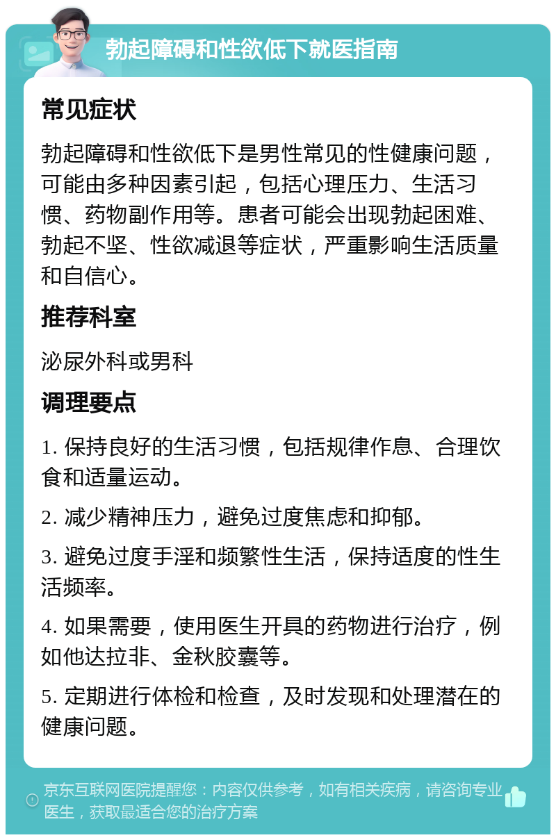 勃起障碍和性欲低下就医指南 常见症状 勃起障碍和性欲低下是男性常见的性健康问题，可能由多种因素引起，包括心理压力、生活习惯、药物副作用等。患者可能会出现勃起困难、勃起不坚、性欲减退等症状，严重影响生活质量和自信心。 推荐科室 泌尿外科或男科 调理要点 1. 保持良好的生活习惯，包括规律作息、合理饮食和适量运动。 2. 减少精神压力，避免过度焦虑和抑郁。 3. 避免过度手淫和频繁性生活，保持适度的性生活频率。 4. 如果需要，使用医生开具的药物进行治疗，例如他达拉非、金秋胶囊等。 5. 定期进行体检和检查，及时发现和处理潜在的健康问题。