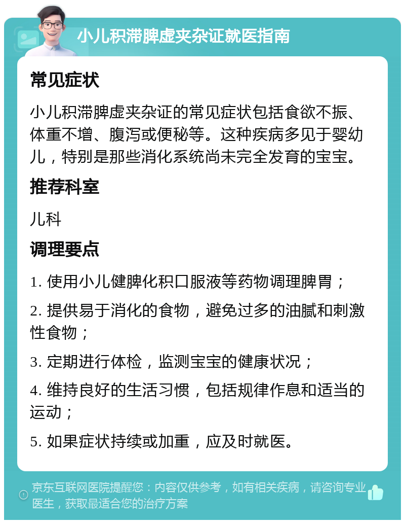 小儿积滞脾虚夹杂证就医指南 常见症状 小儿积滞脾虚夹杂证的常见症状包括食欲不振、体重不增、腹泻或便秘等。这种疾病多见于婴幼儿，特别是那些消化系统尚未完全发育的宝宝。 推荐科室 儿科 调理要点 1. 使用小儿健脾化积口服液等药物调理脾胃； 2. 提供易于消化的食物，避免过多的油腻和刺激性食物； 3. 定期进行体检，监测宝宝的健康状况； 4. 维持良好的生活习惯，包括规律作息和适当的运动； 5. 如果症状持续或加重，应及时就医。