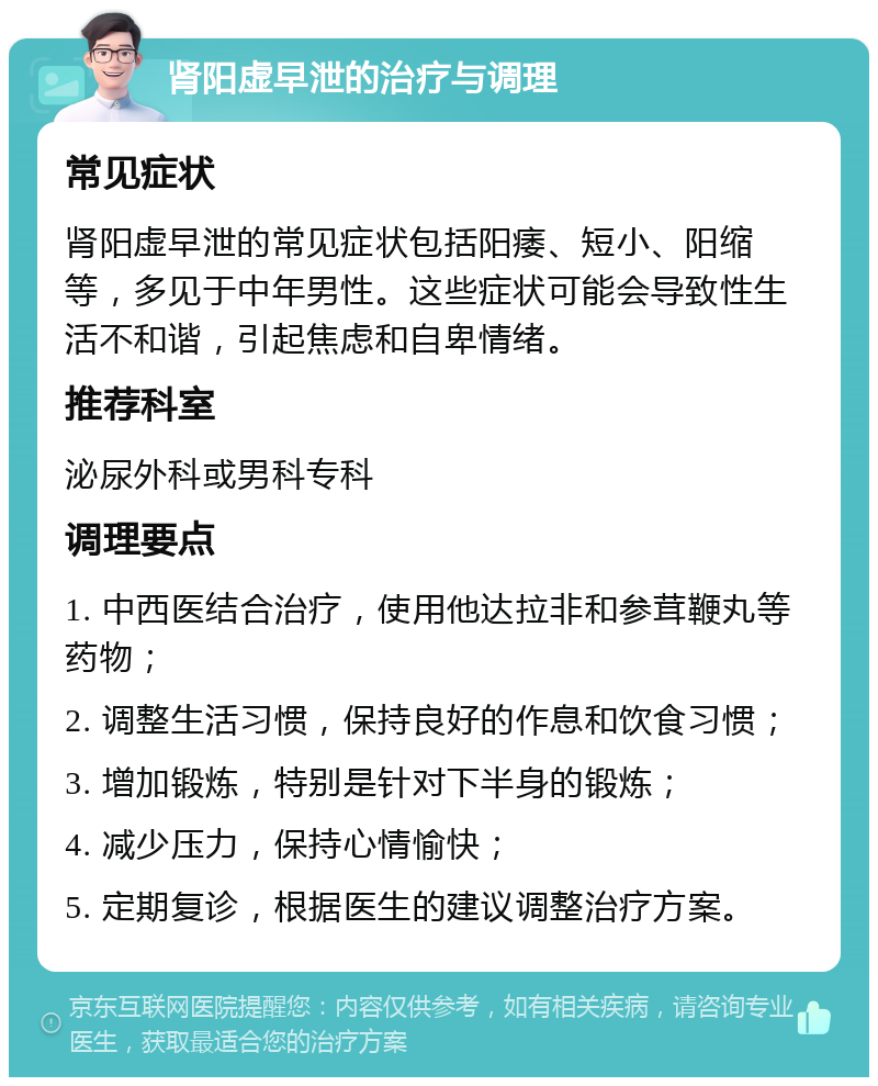 肾阳虚早泄的治疗与调理 常见症状 肾阳虚早泄的常见症状包括阳痿、短小、阳缩等，多见于中年男性。这些症状可能会导致性生活不和谐，引起焦虑和自卑情绪。 推荐科室 泌尿外科或男科专科 调理要点 1. 中西医结合治疗，使用他达拉非和参茸鞭丸等药物； 2. 调整生活习惯，保持良好的作息和饮食习惯； 3. 增加锻炼，特别是针对下半身的锻炼； 4. 减少压力，保持心情愉快； 5. 定期复诊，根据医生的建议调整治疗方案。