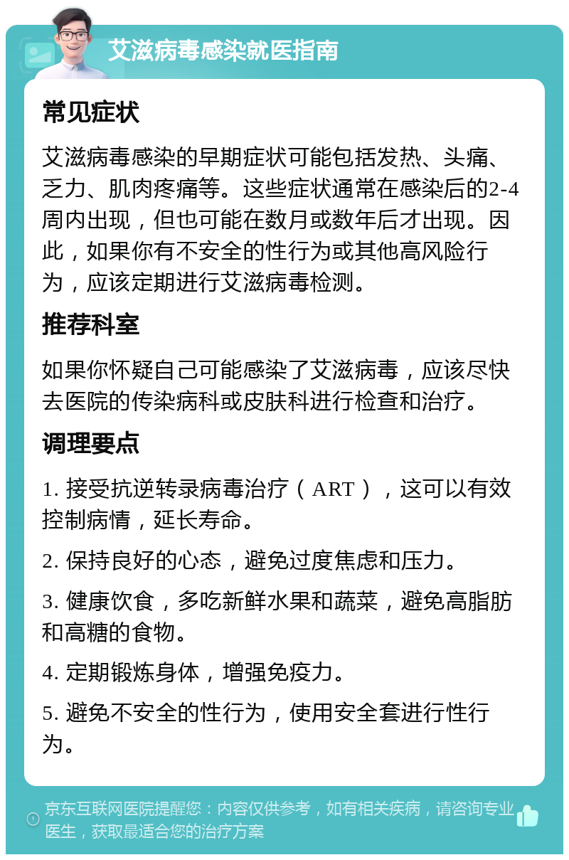 艾滋病毒感染就医指南 常见症状 艾滋病毒感染的早期症状可能包括发热、头痛、乏力、肌肉疼痛等。这些症状通常在感染后的2-4周内出现，但也可能在数月或数年后才出现。因此，如果你有不安全的性行为或其他高风险行为，应该定期进行艾滋病毒检测。 推荐科室 如果你怀疑自己可能感染了艾滋病毒，应该尽快去医院的传染病科或皮肤科进行检查和治疗。 调理要点 1. 接受抗逆转录病毒治疗（ART），这可以有效控制病情，延长寿命。 2. 保持良好的心态，避免过度焦虑和压力。 3. 健康饮食，多吃新鲜水果和蔬菜，避免高脂肪和高糖的食物。 4. 定期锻炼身体，增强免疫力。 5. 避免不安全的性行为，使用安全套进行性行为。