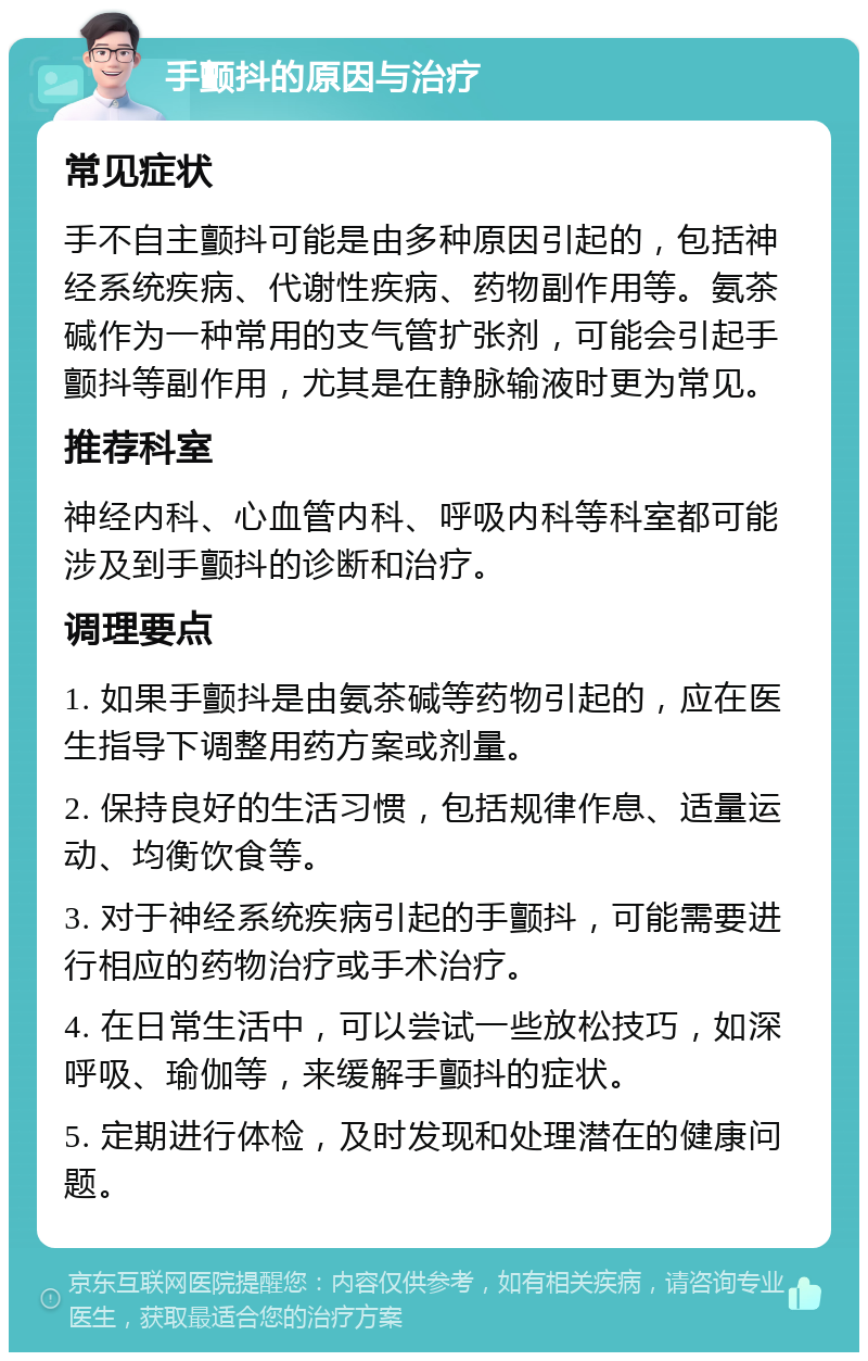 手颤抖的原因与治疗 常见症状 手不自主颤抖可能是由多种原因引起的，包括神经系统疾病、代谢性疾病、药物副作用等。氨茶碱作为一种常用的支气管扩张剂，可能会引起手颤抖等副作用，尤其是在静脉输液时更为常见。 推荐科室 神经内科、心血管内科、呼吸内科等科室都可能涉及到手颤抖的诊断和治疗。 调理要点 1. 如果手颤抖是由氨茶碱等药物引起的，应在医生指导下调整用药方案或剂量。 2. 保持良好的生活习惯，包括规律作息、适量运动、均衡饮食等。 3. 对于神经系统疾病引起的手颤抖，可能需要进行相应的药物治疗或手术治疗。 4. 在日常生活中，可以尝试一些放松技巧，如深呼吸、瑜伽等，来缓解手颤抖的症状。 5. 定期进行体检，及时发现和处理潜在的健康问题。