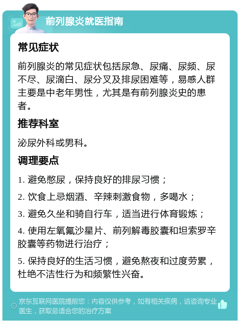 前列腺炎就医指南 常见症状 前列腺炎的常见症状包括尿急、尿痛、尿频、尿不尽、尿滴白、尿分叉及排尿困难等，易感人群主要是中老年男性，尤其是有前列腺炎史的患者。 推荐科室 泌尿外科或男科。 调理要点 1. 避免憋尿，保持良好的排尿习惯； 2. 饮食上忌烟酒、辛辣刺激食物，多喝水； 3. 避免久坐和骑自行车，适当进行体育锻炼； 4. 使用左氧氟沙星片、前列解毒胶囊和坦索罗辛胶囊等药物进行治疗； 5. 保持良好的生活习惯，避免熬夜和过度劳累，杜绝不洁性行为和频繁性兴奋。