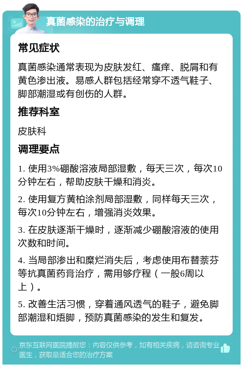 真菌感染的治疗与调理 常见症状 真菌感染通常表现为皮肤发红、瘙痒、脱屑和有黄色渗出液。易感人群包括经常穿不透气鞋子、脚部潮湿或有创伤的人群。 推荐科室 皮肤科 调理要点 1. 使用3%硼酸溶液局部湿敷，每天三次，每次10分钟左右，帮助皮肤干燥和消炎。 2. 使用复方黄柏涂剂局部湿敷，同样每天三次，每次10分钟左右，增强消炎效果。 3. 在皮肤逐渐干燥时，逐渐减少硼酸溶液的使用次数和时间。 4. 当局部渗出和糜烂消失后，考虑使用布替萘芬等抗真菌药膏治疗，需用够疗程（一般6周以上）。 5. 改善生活习惯，穿着通风透气的鞋子，避免脚部潮湿和焐脚，预防真菌感染的发生和复发。