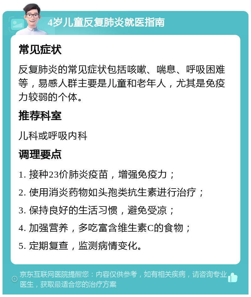 4岁儿童反复肺炎就医指南 常见症状 反复肺炎的常见症状包括咳嗽、喘息、呼吸困难等，易感人群主要是儿童和老年人，尤其是免疫力较弱的个体。 推荐科室 儿科或呼吸内科 调理要点 1. 接种23价肺炎疫苗，增强免疫力； 2. 使用消炎药物如头孢类抗生素进行治疗； 3. 保持良好的生活习惯，避免受凉； 4. 加强营养，多吃富含维生素C的食物； 5. 定期复查，监测病情变化。