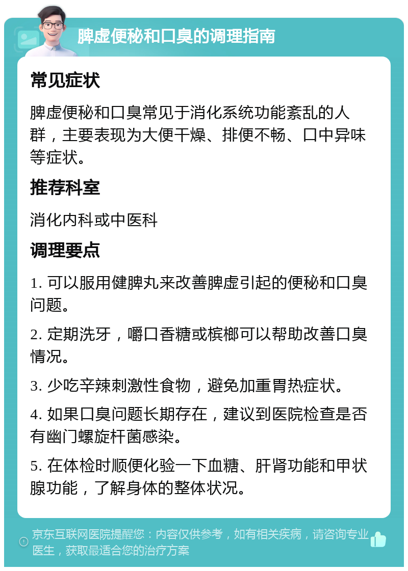 脾虚便秘和口臭的调理指南 常见症状 脾虚便秘和口臭常见于消化系统功能紊乱的人群，主要表现为大便干燥、排便不畅、口中异味等症状。 推荐科室 消化内科或中医科 调理要点 1. 可以服用健脾丸来改善脾虚引起的便秘和口臭问题。 2. 定期洗牙，嚼口香糖或槟榔可以帮助改善口臭情况。 3. 少吃辛辣刺激性食物，避免加重胃热症状。 4. 如果口臭问题长期存在，建议到医院检查是否有幽门螺旋杆菌感染。 5. 在体检时顺便化验一下血糖、肝肾功能和甲状腺功能，了解身体的整体状况。