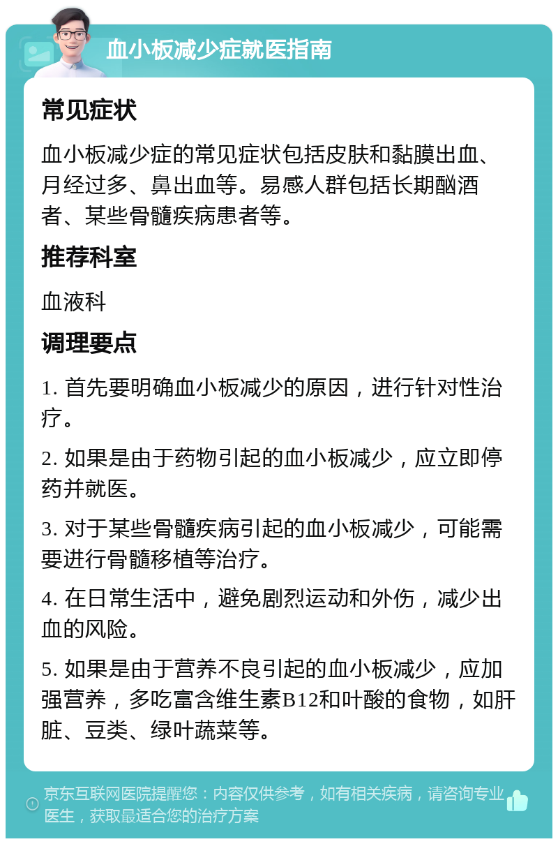 血小板减少症就医指南 常见症状 血小板减少症的常见症状包括皮肤和黏膜出血、月经过多、鼻出血等。易感人群包括长期酗酒者、某些骨髓疾病患者等。 推荐科室 血液科 调理要点 1. 首先要明确血小板减少的原因，进行针对性治疗。 2. 如果是由于药物引起的血小板减少，应立即停药并就医。 3. 对于某些骨髓疾病引起的血小板减少，可能需要进行骨髓移植等治疗。 4. 在日常生活中，避免剧烈运动和外伤，减少出血的风险。 5. 如果是由于营养不良引起的血小板减少，应加强营养，多吃富含维生素B12和叶酸的食物，如肝脏、豆类、绿叶蔬菜等。