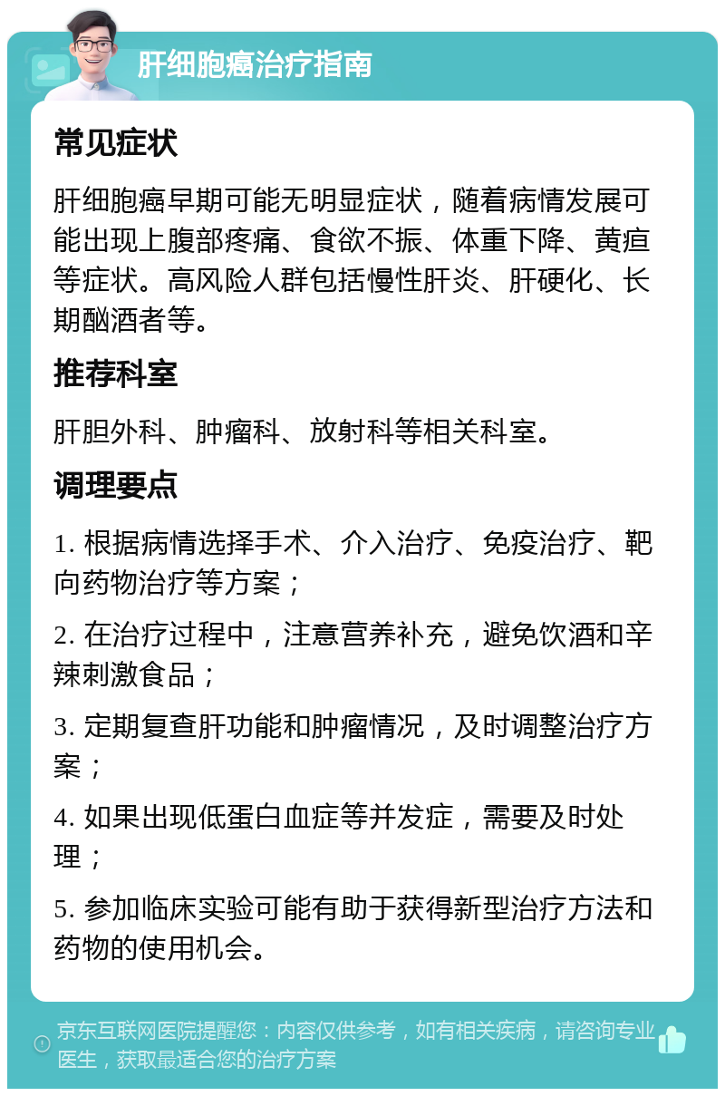 肝细胞癌治疗指南 常见症状 肝细胞癌早期可能无明显症状，随着病情发展可能出现上腹部疼痛、食欲不振、体重下降、黄疸等症状。高风险人群包括慢性肝炎、肝硬化、长期酗酒者等。 推荐科室 肝胆外科、肿瘤科、放射科等相关科室。 调理要点 1. 根据病情选择手术、介入治疗、免疫治疗、靶向药物治疗等方案； 2. 在治疗过程中，注意营养补充，避免饮酒和辛辣刺激食品； 3. 定期复查肝功能和肿瘤情况，及时调整治疗方案； 4. 如果出现低蛋白血症等并发症，需要及时处理； 5. 参加临床实验可能有助于获得新型治疗方法和药物的使用机会。