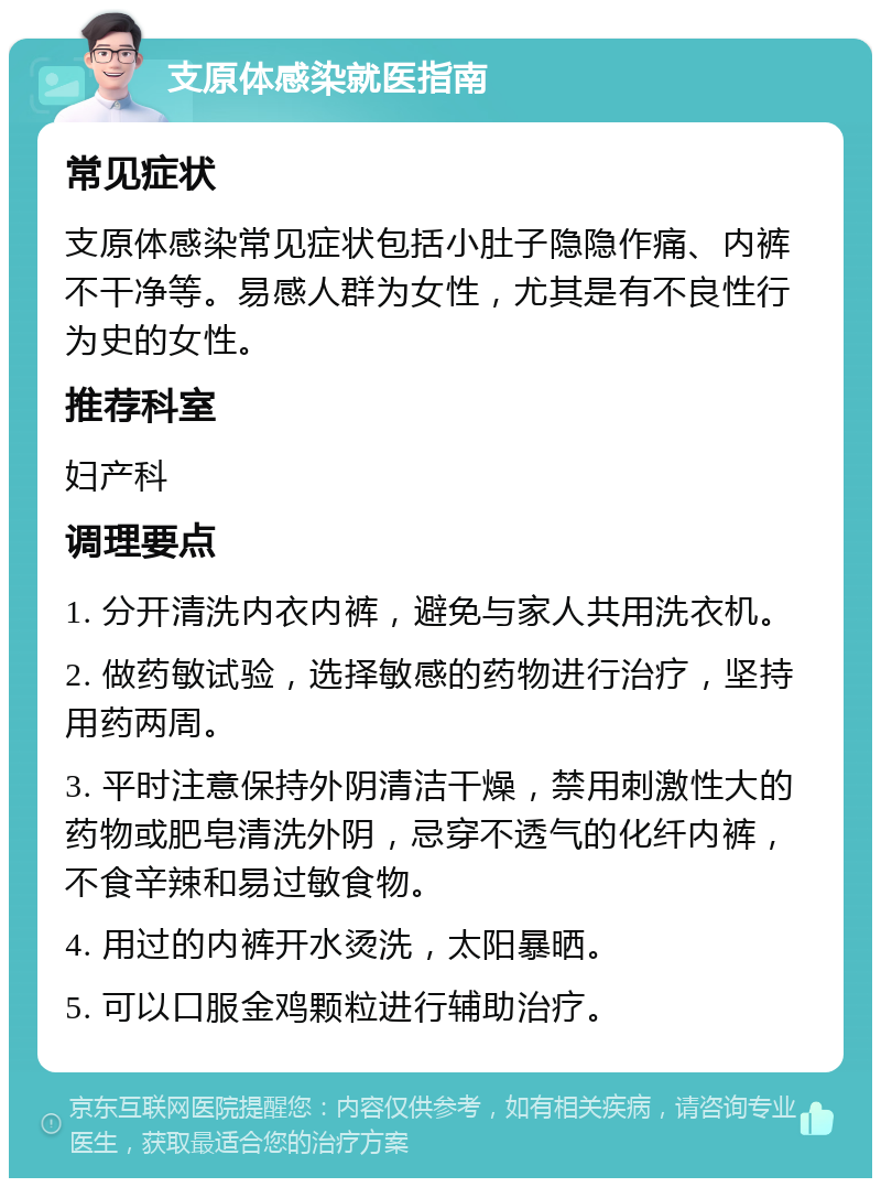 支原体感染就医指南 常见症状 支原体感染常见症状包括小肚子隐隐作痛、内裤不干净等。易感人群为女性，尤其是有不良性行为史的女性。 推荐科室 妇产科 调理要点 1. 分开清洗内衣内裤，避免与家人共用洗衣机。 2. 做药敏试验，选择敏感的药物进行治疗，坚持用药两周。 3. 平时注意保持外阴清洁干燥，禁用刺激性大的药物或肥皂清洗外阴，忌穿不透气的化纤内裤，不食辛辣和易过敏食物。 4. 用过的内裤开水烫洗，太阳暴晒。 5. 可以口服金鸡颗粒进行辅助治疗。