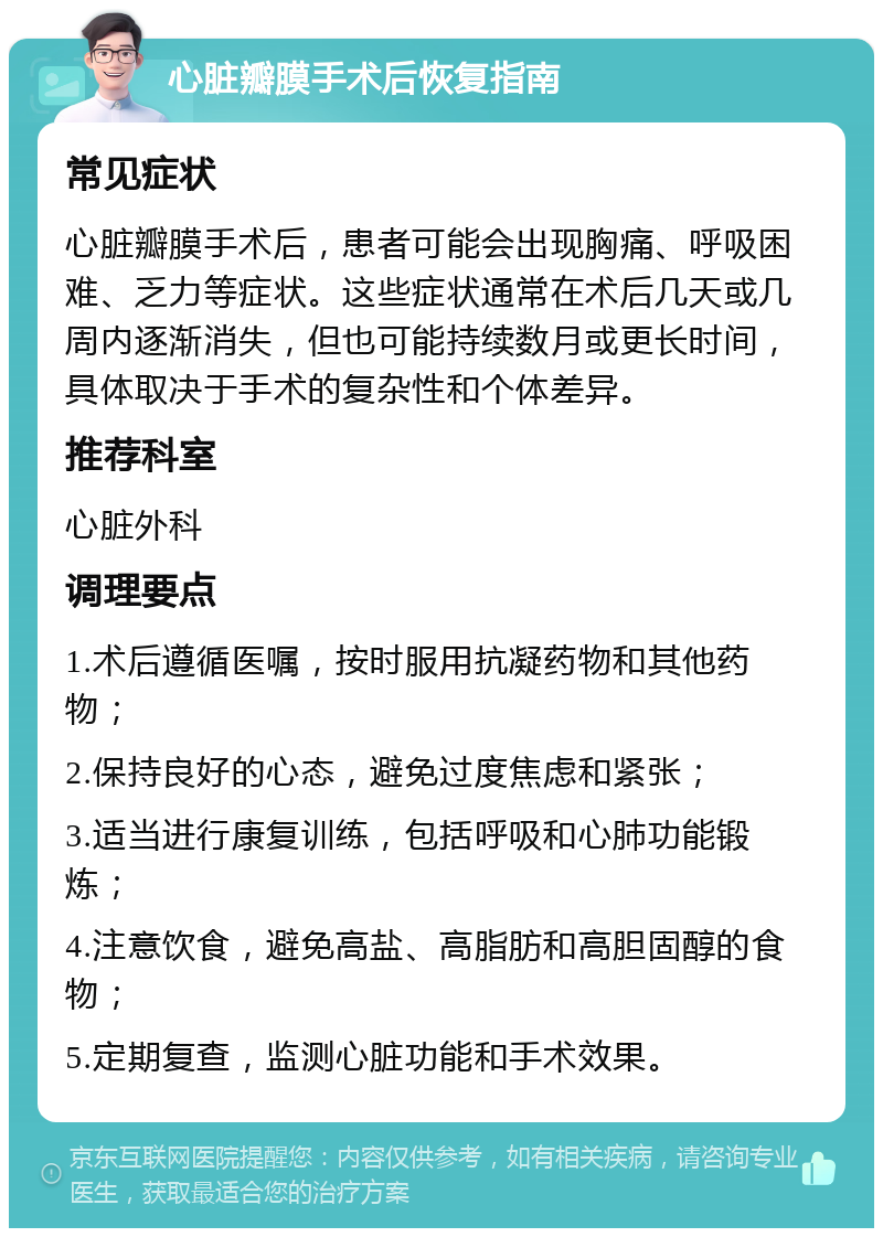 心脏瓣膜手术后恢复指南 常见症状 心脏瓣膜手术后，患者可能会出现胸痛、呼吸困难、乏力等症状。这些症状通常在术后几天或几周内逐渐消失，但也可能持续数月或更长时间，具体取决于手术的复杂性和个体差异。 推荐科室 心脏外科 调理要点 1.术后遵循医嘱，按时服用抗凝药物和其他药物； 2.保持良好的心态，避免过度焦虑和紧张； 3.适当进行康复训练，包括呼吸和心肺功能锻炼； 4.注意饮食，避免高盐、高脂肪和高胆固醇的食物； 5.定期复查，监测心脏功能和手术效果。