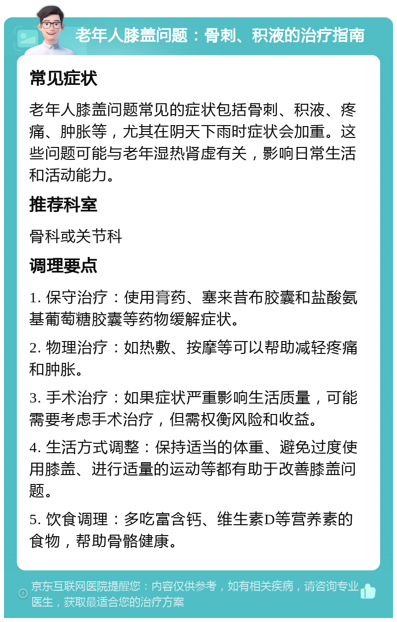 老年人膝盖问题：骨刺、积液的治疗指南 常见症状 老年人膝盖问题常见的症状包括骨刺、积液、疼痛、肿胀等，尤其在阴天下雨时症状会加重。这些问题可能与老年湿热肾虚有关，影响日常生活和活动能力。 推荐科室 骨科或关节科 调理要点 1. 保守治疗：使用膏药、塞来昔布胶囊和盐酸氨基葡萄糖胶囊等药物缓解症状。 2. 物理治疗：如热敷、按摩等可以帮助减轻疼痛和肿胀。 3. 手术治疗：如果症状严重影响生活质量，可能需要考虑手术治疗，但需权衡风险和收益。 4. 生活方式调整：保持适当的体重、避免过度使用膝盖、进行适量的运动等都有助于改善膝盖问题。 5. 饮食调理：多吃富含钙、维生素D等营养素的食物，帮助骨骼健康。