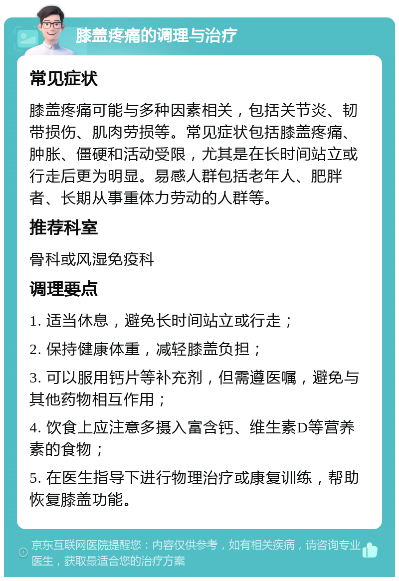 膝盖疼痛的调理与治疗 常见症状 膝盖疼痛可能与多种因素相关，包括关节炎、韧带损伤、肌肉劳损等。常见症状包括膝盖疼痛、肿胀、僵硬和活动受限，尤其是在长时间站立或行走后更为明显。易感人群包括老年人、肥胖者、长期从事重体力劳动的人群等。 推荐科室 骨科或风湿免疫科 调理要点 1. 适当休息，避免长时间站立或行走； 2. 保持健康体重，减轻膝盖负担； 3. 可以服用钙片等补充剂，但需遵医嘱，避免与其他药物相互作用； 4. 饮食上应注意多摄入富含钙、维生素D等营养素的食物； 5. 在医生指导下进行物理治疗或康复训练，帮助恢复膝盖功能。