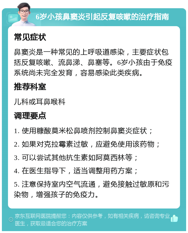 6岁小孩鼻窦炎引起反复咳嗽的治疗指南 常见症状 鼻窦炎是一种常见的上呼吸道感染，主要症状包括反复咳嗽、流鼻涕、鼻塞等。6岁小孩由于免疫系统尚未完全发育，容易感染此类疾病。 推荐科室 儿科或耳鼻喉科 调理要点 1. 使用糠酸莫米松鼻喷剂控制鼻窦炎症状； 2. 如果对克拉霉素过敏，应避免使用该药物； 3. 可以尝试其他抗生素如阿莫西林等； 4. 在医生指导下，适当调整用药方案； 5. 注意保持室内空气流通，避免接触过敏原和污染物，增强孩子的免疫力。