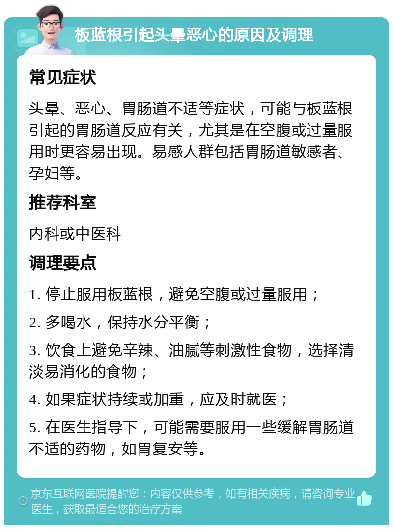 板蓝根引起头晕恶心的原因及调理 常见症状 头晕、恶心、胃肠道不适等症状，可能与板蓝根引起的胃肠道反应有关，尤其是在空腹或过量服用时更容易出现。易感人群包括胃肠道敏感者、孕妇等。 推荐科室 内科或中医科 调理要点 1. 停止服用板蓝根，避免空腹或过量服用； 2. 多喝水，保持水分平衡； 3. 饮食上避免辛辣、油腻等刺激性食物，选择清淡易消化的食物； 4. 如果症状持续或加重，应及时就医； 5. 在医生指导下，可能需要服用一些缓解胃肠道不适的药物，如胃复安等。