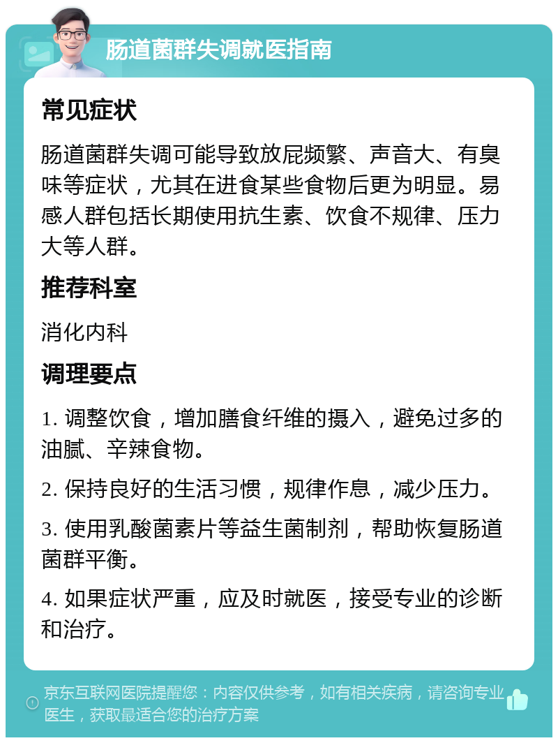 肠道菌群失调就医指南 常见症状 肠道菌群失调可能导致放屁频繁、声音大、有臭味等症状，尤其在进食某些食物后更为明显。易感人群包括长期使用抗生素、饮食不规律、压力大等人群。 推荐科室 消化内科 调理要点 1. 调整饮食，增加膳食纤维的摄入，避免过多的油腻、辛辣食物。 2. 保持良好的生活习惯，规律作息，减少压力。 3. 使用乳酸菌素片等益生菌制剂，帮助恢复肠道菌群平衡。 4. 如果症状严重，应及时就医，接受专业的诊断和治疗。