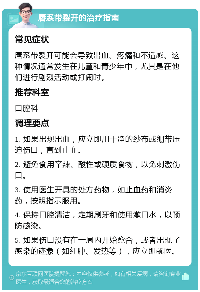 唇系带裂开的治疗指南 常见症状 唇系带裂开可能会导致出血、疼痛和不适感。这种情况通常发生在儿童和青少年中，尤其是在他们进行剧烈活动或打闹时。 推荐科室 口腔科 调理要点 1. 如果出现出血，应立即用干净的纱布或绷带压迫伤口，直到止血。 2. 避免食用辛辣、酸性或硬质食物，以免刺激伤口。 3. 使用医生开具的处方药物，如止血药和消炎药，按照指示服用。 4. 保持口腔清洁，定期刷牙和使用漱口水，以预防感染。 5. 如果伤口没有在一周内开始愈合，或者出现了感染的迹象（如红肿、发热等），应立即就医。