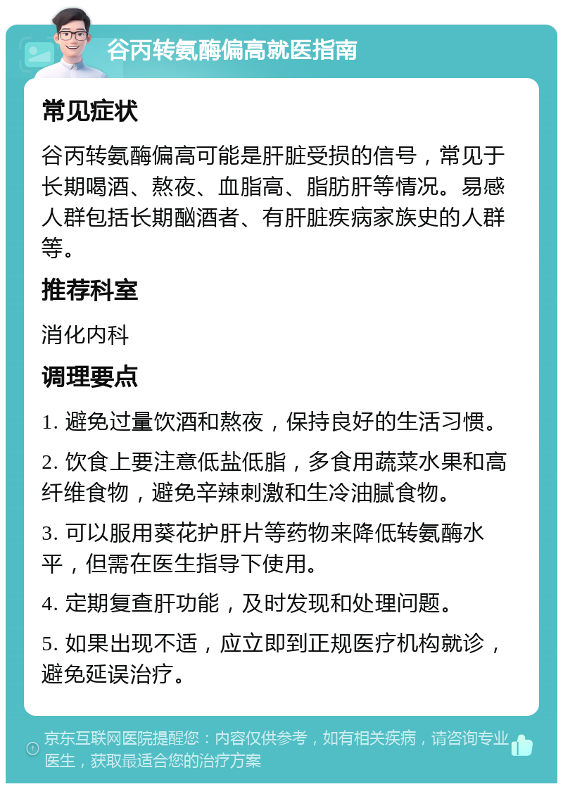 谷丙转氨酶偏高就医指南 常见症状 谷丙转氨酶偏高可能是肝脏受损的信号，常见于长期喝酒、熬夜、血脂高、脂肪肝等情况。易感人群包括长期酗酒者、有肝脏疾病家族史的人群等。 推荐科室 消化内科 调理要点 1. 避免过量饮酒和熬夜，保持良好的生活习惯。 2. 饮食上要注意低盐低脂，多食用蔬菜水果和高纤维食物，避免辛辣刺激和生冷油腻食物。 3. 可以服用葵花护肝片等药物来降低转氨酶水平，但需在医生指导下使用。 4. 定期复查肝功能，及时发现和处理问题。 5. 如果出现不适，应立即到正规医疗机构就诊，避免延误治疗。