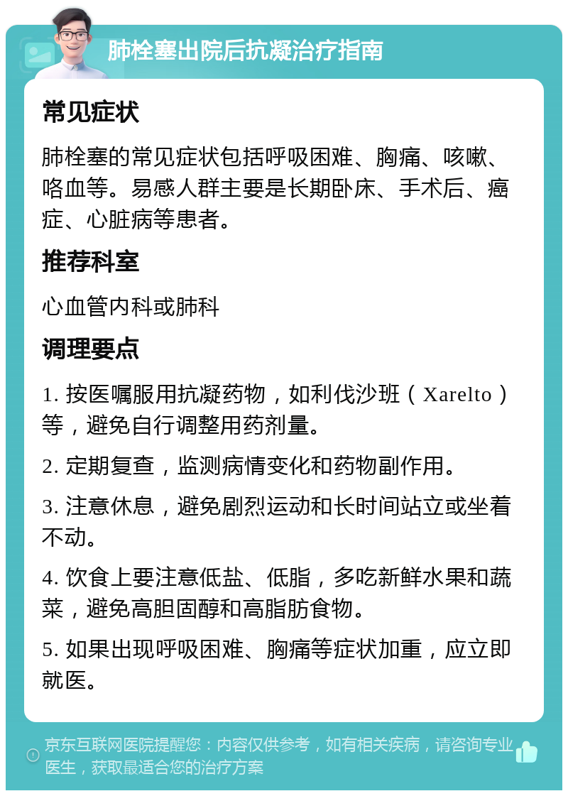 肺栓塞出院后抗凝治疗指南 常见症状 肺栓塞的常见症状包括呼吸困难、胸痛、咳嗽、咯血等。易感人群主要是长期卧床、手术后、癌症、心脏病等患者。 推荐科室 心血管内科或肺科 调理要点 1. 按医嘱服用抗凝药物，如利伐沙班（Xarelto）等，避免自行调整用药剂量。 2. 定期复查，监测病情变化和药物副作用。 3. 注意休息，避免剧烈运动和长时间站立或坐着不动。 4. 饮食上要注意低盐、低脂，多吃新鲜水果和蔬菜，避免高胆固醇和高脂肪食物。 5. 如果出现呼吸困难、胸痛等症状加重，应立即就医。