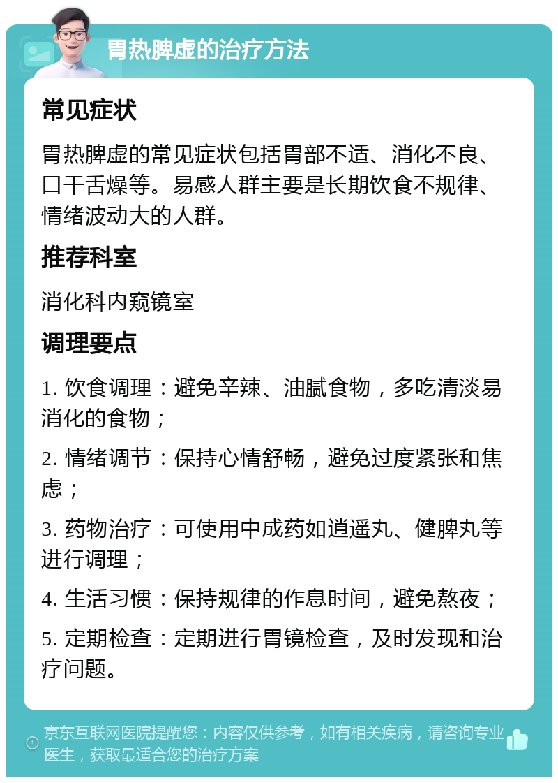 胃热脾虚的治疗方法 常见症状 胃热脾虚的常见症状包括胃部不适、消化不良、口干舌燥等。易感人群主要是长期饮食不规律、情绪波动大的人群。 推荐科室 消化科内窥镜室 调理要点 1. 饮食调理：避免辛辣、油腻食物，多吃清淡易消化的食物； 2. 情绪调节：保持心情舒畅，避免过度紧张和焦虑； 3. 药物治疗：可使用中成药如逍遥丸、健脾丸等进行调理； 4. 生活习惯：保持规律的作息时间，避免熬夜； 5. 定期检查：定期进行胃镜检查，及时发现和治疗问题。