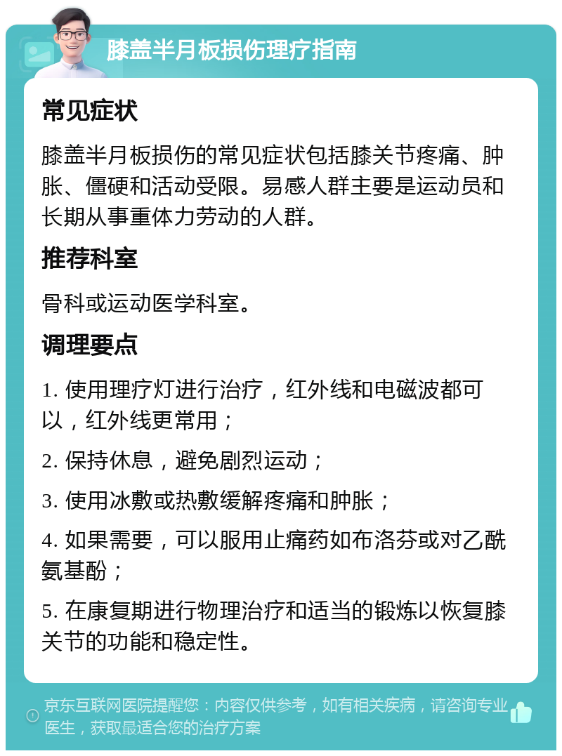 膝盖半月板损伤理疗指南 常见症状 膝盖半月板损伤的常见症状包括膝关节疼痛、肿胀、僵硬和活动受限。易感人群主要是运动员和长期从事重体力劳动的人群。 推荐科室 骨科或运动医学科室。 调理要点 1. 使用理疗灯进行治疗，红外线和电磁波都可以，红外线更常用； 2. 保持休息，避免剧烈运动； 3. 使用冰敷或热敷缓解疼痛和肿胀； 4. 如果需要，可以服用止痛药如布洛芬或对乙酰氨基酚； 5. 在康复期进行物理治疗和适当的锻炼以恢复膝关节的功能和稳定性。