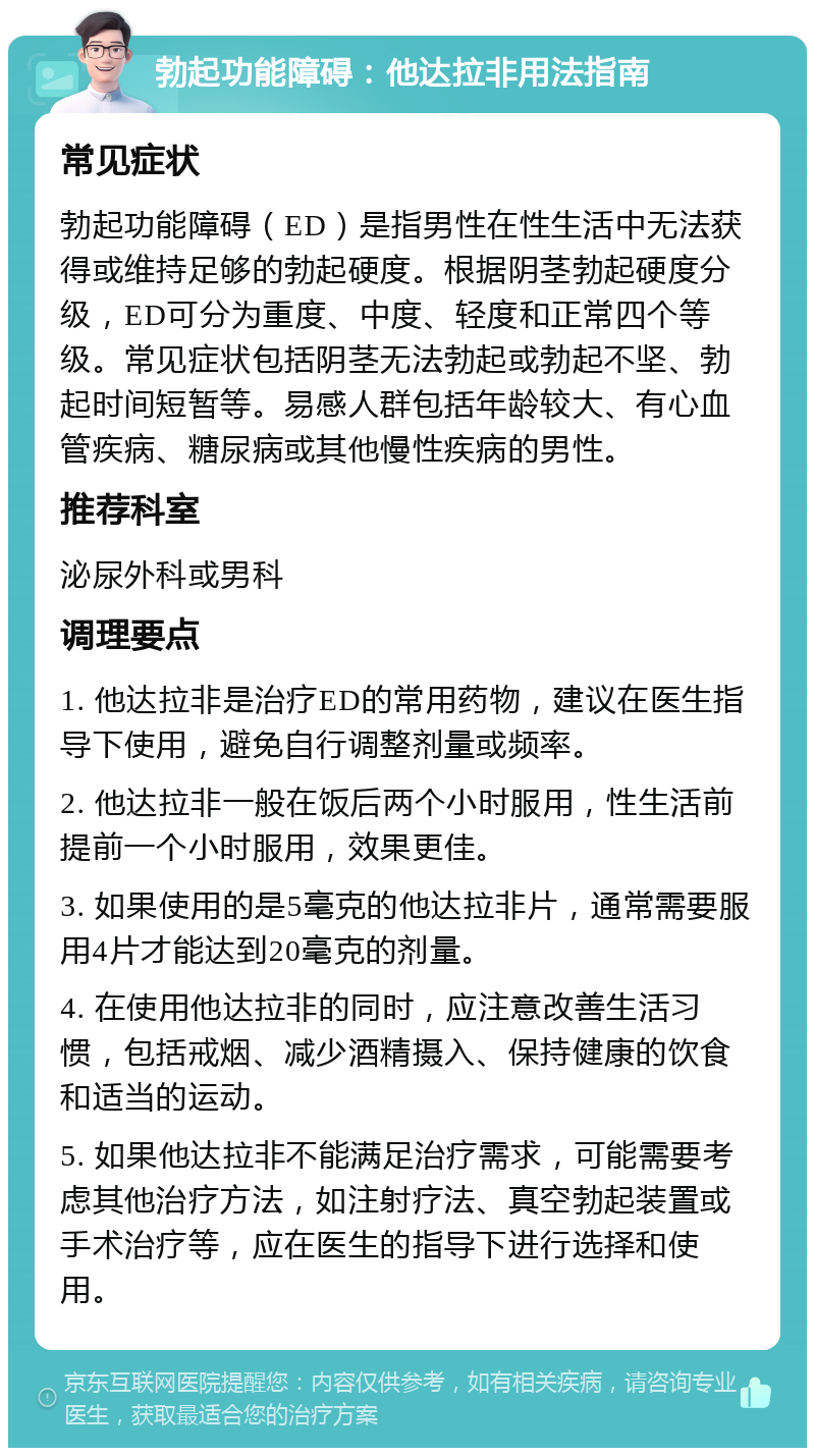 勃起功能障碍：他达拉非用法指南 常见症状 勃起功能障碍（ED）是指男性在性生活中无法获得或维持足够的勃起硬度。根据阴茎勃起硬度分级，ED可分为重度、中度、轻度和正常四个等级。常见症状包括阴茎无法勃起或勃起不坚、勃起时间短暂等。易感人群包括年龄较大、有心血管疾病、糖尿病或其他慢性疾病的男性。 推荐科室 泌尿外科或男科 调理要点 1. 他达拉非是治疗ED的常用药物，建议在医生指导下使用，避免自行调整剂量或频率。 2. 他达拉非一般在饭后两个小时服用，性生活前提前一个小时服用，效果更佳。 3. 如果使用的是5毫克的他达拉非片，通常需要服用4片才能达到20毫克的剂量。 4. 在使用他达拉非的同时，应注意改善生活习惯，包括戒烟、减少酒精摄入、保持健康的饮食和适当的运动。 5. 如果他达拉非不能满足治疗需求，可能需要考虑其他治疗方法，如注射疗法、真空勃起装置或手术治疗等，应在医生的指导下进行选择和使用。