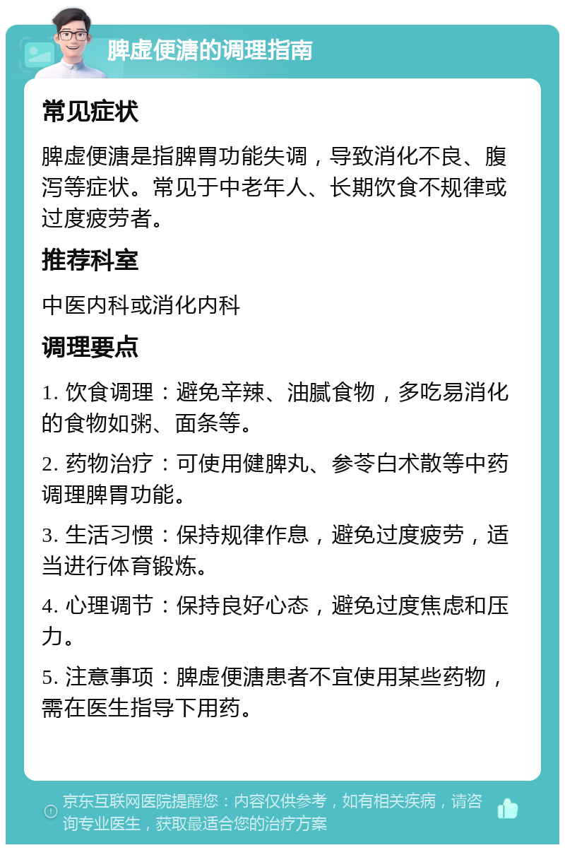 脾虚便溏的调理指南 常见症状 脾虚便溏是指脾胃功能失调，导致消化不良、腹泻等症状。常见于中老年人、长期饮食不规律或过度疲劳者。 推荐科室 中医内科或消化内科 调理要点 1. 饮食调理：避免辛辣、油腻食物，多吃易消化的食物如粥、面条等。 2. 药物治疗：可使用健脾丸、参苓白术散等中药调理脾胃功能。 3. 生活习惯：保持规律作息，避免过度疲劳，适当进行体育锻炼。 4. 心理调节：保持良好心态，避免过度焦虑和压力。 5. 注意事项：脾虚便溏患者不宜使用某些药物，需在医生指导下用药。