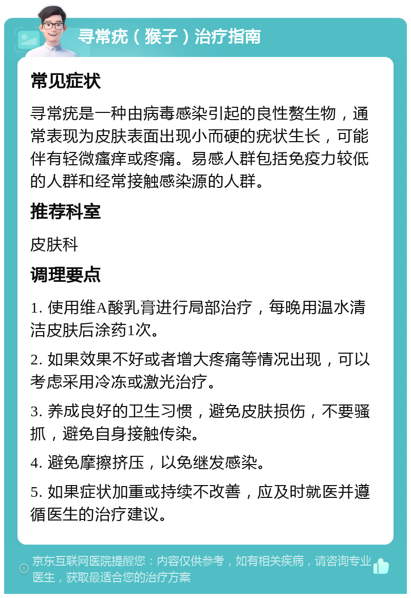 寻常疣（猴子）治疗指南 常见症状 寻常疣是一种由病毒感染引起的良性赘生物，通常表现为皮肤表面出现小而硬的疣状生长，可能伴有轻微瘙痒或疼痛。易感人群包括免疫力较低的人群和经常接触感染源的人群。 推荐科室 皮肤科 调理要点 1. 使用维A酸乳膏进行局部治疗，每晚用温水清洁皮肤后涂药1次。 2. 如果效果不好或者增大疼痛等情况出现，可以考虑采用冷冻或激光治疗。 3. 养成良好的卫生习惯，避免皮肤损伤，不要骚抓，避免自身接触传染。 4. 避免摩擦挤压，以免继发感染。 5. 如果症状加重或持续不改善，应及时就医并遵循医生的治疗建议。