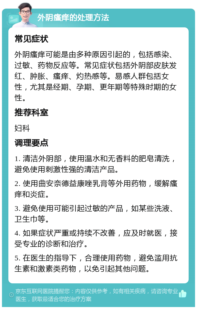 外阴瘙痒的处理方法 常见症状 外阴瘙痒可能是由多种原因引起的，包括感染、过敏、药物反应等。常见症状包括外阴部皮肤发红、肿胀、瘙痒、灼热感等。易感人群包括女性，尤其是经期、孕期、更年期等特殊时期的女性。 推荐科室 妇科 调理要点 1. 清洁外阴部，使用温水和无香料的肥皂清洗，避免使用刺激性强的清洁产品。 2. 使用曲安奈德益康唑乳膏等外用药物，缓解瘙痒和炎症。 3. 避免使用可能引起过敏的产品，如某些洗液、卫生巾等。 4. 如果症状严重或持续不改善，应及时就医，接受专业的诊断和治疗。 5. 在医生的指导下，合理使用药物，避免滥用抗生素和激素类药物，以免引起其他问题。