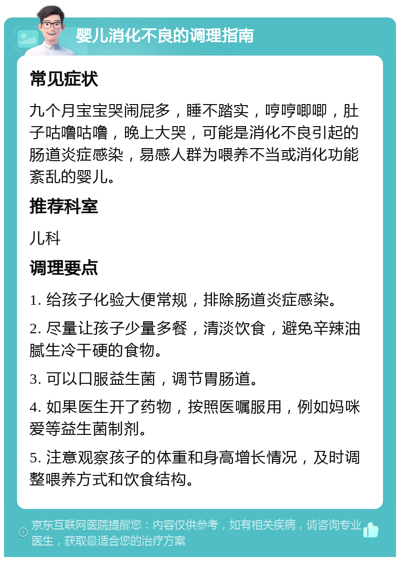 婴儿消化不良的调理指南 常见症状 九个月宝宝哭闹屁多，睡不踏实，哼哼唧唧，肚子咕噜咕噜，晚上大哭，可能是消化不良引起的肠道炎症感染，易感人群为喂养不当或消化功能紊乱的婴儿。 推荐科室 儿科 调理要点 1. 给孩子化验大便常规，排除肠道炎症感染。 2. 尽量让孩子少量多餐，清淡饮食，避免辛辣油腻生冷干硬的食物。 3. 可以口服益生菌，调节胃肠道。 4. 如果医生开了药物，按照医嘱服用，例如妈咪爱等益生菌制剂。 5. 注意观察孩子的体重和身高增长情况，及时调整喂养方式和饮食结构。