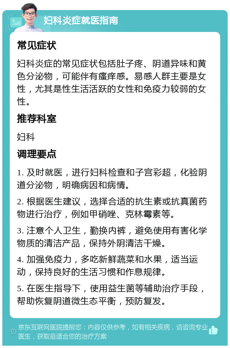 妇科炎症就医指南 常见症状 妇科炎症的常见症状包括肚子疼、阴道异味和黄色分泌物，可能伴有瘙痒感。易感人群主要是女性，尤其是性生活活跃的女性和免疫力较弱的女性。 推荐科室 妇科 调理要点 1. 及时就医，进行妇科检查和子宫彩超，化验阴道分泌物，明确病因和病情。 2. 根据医生建议，选择合适的抗生素或抗真菌药物进行治疗，例如甲硝唑、克林霉素等。 3. 注意个人卫生，勤换内裤，避免使用有害化学物质的清洁产品，保持外阴清洁干燥。 4. 加强免疫力，多吃新鲜蔬菜和水果，适当运动，保持良好的生活习惯和作息规律。 5. 在医生指导下，使用益生菌等辅助治疗手段，帮助恢复阴道微生态平衡，预防复发。