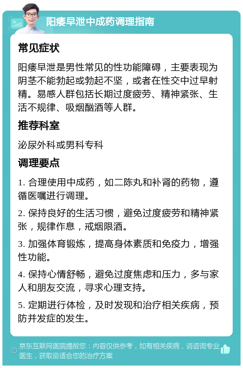 阳痿早泄中成药调理指南 常见症状 阳痿早泄是男性常见的性功能障碍，主要表现为阴茎不能勃起或勃起不坚，或者在性交中过早射精。易感人群包括长期过度疲劳、精神紧张、生活不规律、吸烟酗酒等人群。 推荐科室 泌尿外科或男科专科 调理要点 1. 合理使用中成药，如二陈丸和补肾的药物，遵循医嘱进行调理。 2. 保持良好的生活习惯，避免过度疲劳和精神紧张，规律作息，戒烟限酒。 3. 加强体育锻炼，提高身体素质和免疫力，增强性功能。 4. 保持心情舒畅，避免过度焦虑和压力，多与家人和朋友交流，寻求心理支持。 5. 定期进行体检，及时发现和治疗相关疾病，预防并发症的发生。