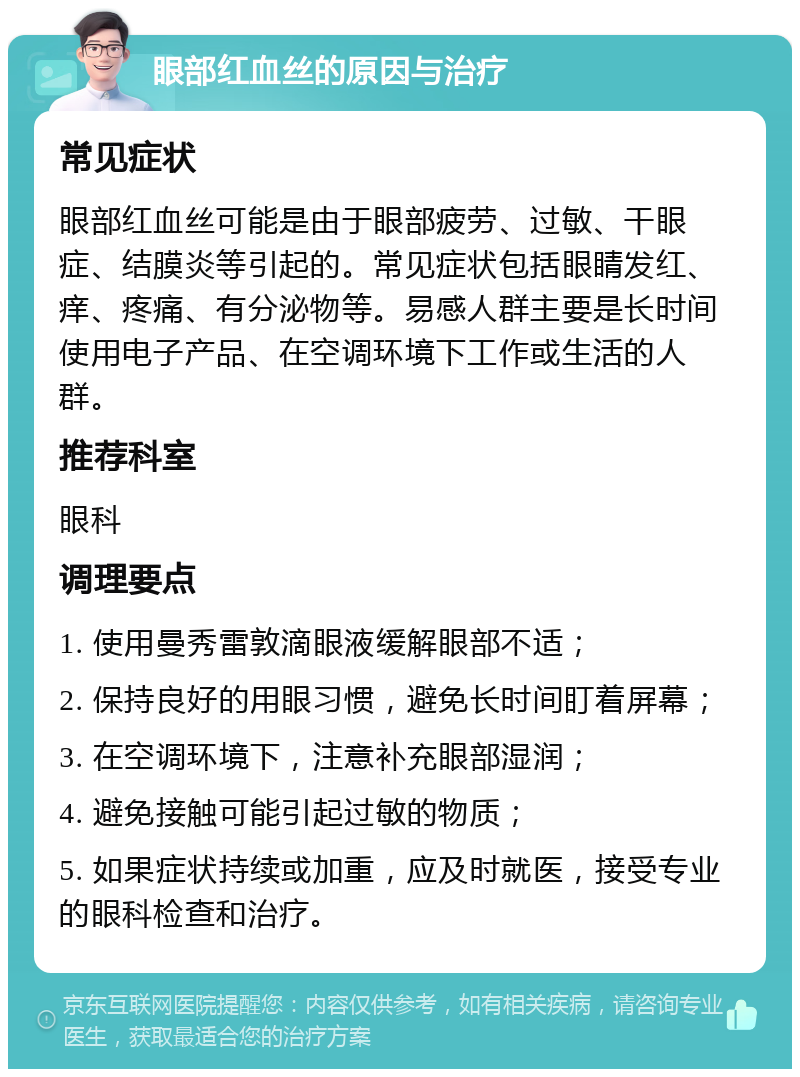 眼部红血丝的原因与治疗 常见症状 眼部红血丝可能是由于眼部疲劳、过敏、干眼症、结膜炎等引起的。常见症状包括眼睛发红、痒、疼痛、有分泌物等。易感人群主要是长时间使用电子产品、在空调环境下工作或生活的人群。 推荐科室 眼科 调理要点 1. 使用曼秀雷敦滴眼液缓解眼部不适； 2. 保持良好的用眼习惯，避免长时间盯着屏幕； 3. 在空调环境下，注意补充眼部湿润； 4. 避免接触可能引起过敏的物质； 5. 如果症状持续或加重，应及时就医，接受专业的眼科检查和治疗。